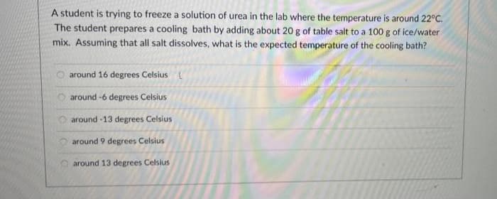 A student is trying to freeze a solution of urea in the lab where the temperature is around 22°C.
The student prepares a cooling bath by adding about 20 g of table salt to a 100 g of ice/water
mix. Assuming that all salt dissolves, what is the expected temperature of the cooling bath?
around 16 degrees Celsius
around -6 degrees Celsius
around -13 degrees Celsius
around 9 degrees Celsius
around 13 degrees Celsius
