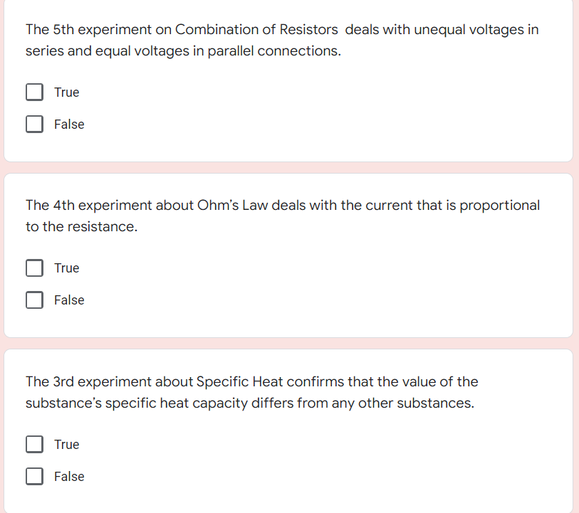 The 5th experiment on Combination of Resistors deals with unequal voltages in
series and equal voltages in parallel connections.
True
False
The 4th experiment about Ohm's Law deals with the current that is proportional
to the resistance.
True
False
The 3rd experiment about Specific Heat confirms that the value of the
substance's specific heat capacity differs from any other substances.
True
False