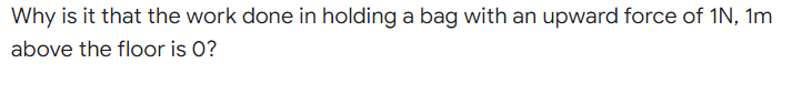 Why is it that the work done in holding a bag with an upward force of 1N, 1m
above the floor is 0?