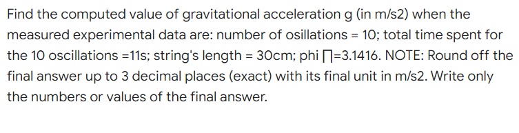 Find the computed value of gravitational acceleration g (in m/s2) when the
measured experimental data are: number of osillations = 10; total time spent for
the 10 oscillations =11s; string's length = 30cm; phi -3.1416. NOTE: Round off the
final answer up to 3 decimal places (exact) with its final unit in m/s2. Write only
the numbers or values of the final answer.