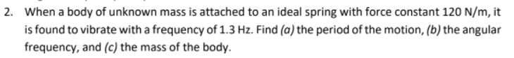 2. When a body of unknown mass is attached to an ideal spring with force constant 120 N/m, it
is found to vibrate with a frequency of 1.3 Hz. Find (a) the period of the motion, (b) the angular
frequency, and (c) the mass of the body.