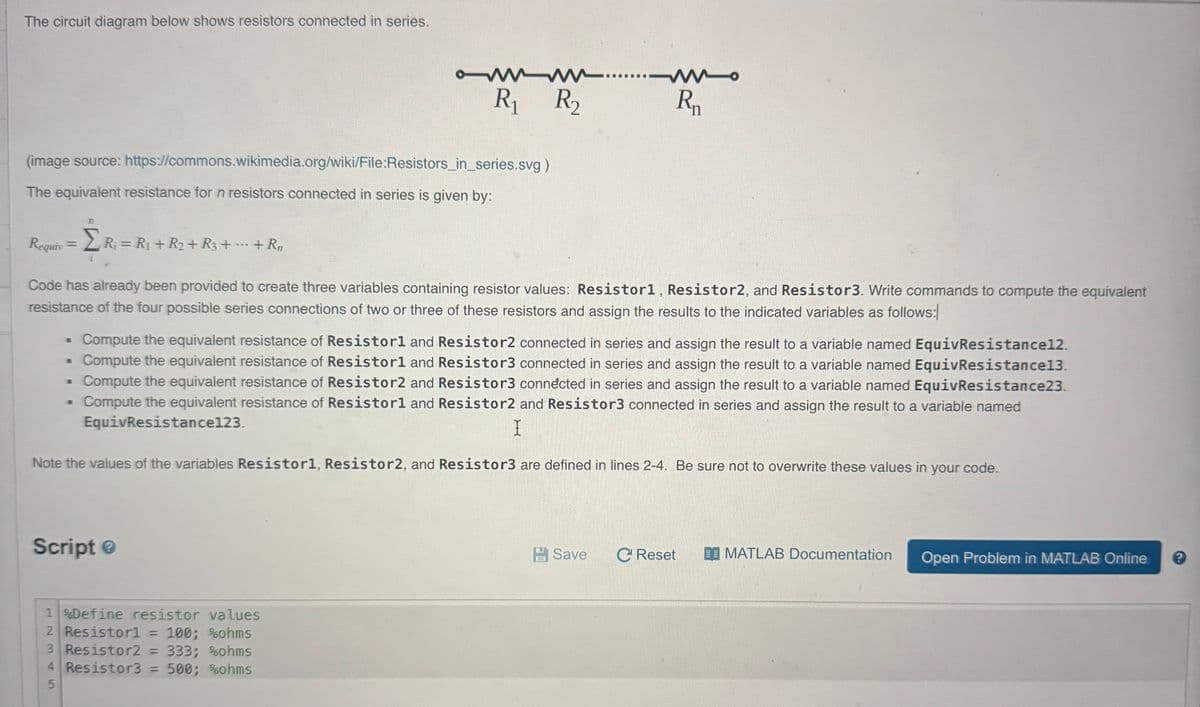 The circuit diagram below shows resistors connected in series.
owww...
W
R₁ R₂
Rn
(image source: https://commons.wikimedia.org/wiki/File:Resistors_in_series.svg)
The equivalent resistance for n resistors connected in series is given by:
77
Requiv
==
ΣR₁ R₁+R₂+
Σ R₁ = R₁ + R₂+ R3 + ... + Rn
i
Code has already been provided to create three variables containing resistor values: Resistor1, Resistor2, and Resistor3. Write commands to compute the equivalent
resistance of the four possible series connections of two or three of these resistors and assign the results to the indicated variables as follows:
B
Compute the equivalent resistance of Resistorl and Resistor2 connected in series and assign the result to a variable named EquivResistance12.
Compute the equivalent resistance of Resistorl and Resistor3 connected in series and assign the result to a variable named EquivResistance13.
.
Compute the equivalent resistance of Resistor2 and Resistor3 connected in series and assign the result to a variable named EquivResistance23.
Compute the equivalent resistance of Resistorl and Resistor2 and Resistor3 connected in series and assign the result to a variable named
EquivResistance123.
I
Note the values of the variables Resistor1, Resistor2, and Resistor3 are defined in lines 2-4. Be sure not to overwrite these values in your code.
Script
1%Define resistor values
2 Resistor1 = 100; %ohms
3 Resistor2 = 333; %ohms
4 Resistor3 = 500; %ohms
5
Save C Reset
MATLAB Documentation Open Problem in MATLAB Online
?