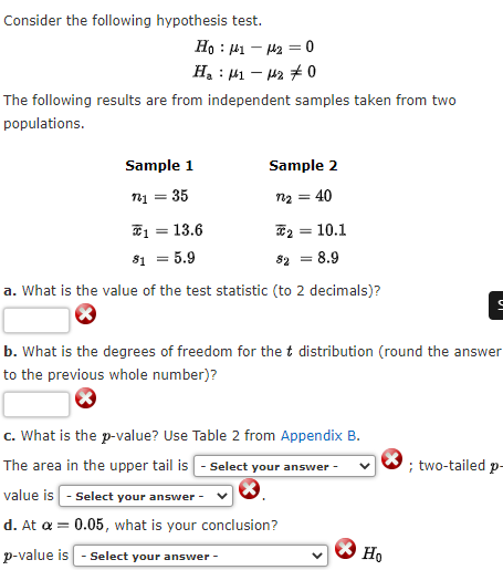 Consider the following hypothesis test.
Ho : 1 — k2 = 0
H₂ μ₁ −μ20
The following results are from independent samples taken from two
populations.
Sample 1
Sample 2
721 = 35
n₂ =
= 40
2
81 = 5.9
82 = 8.9
a. What is the value of the test statistic (to 2 decimals)?
b. What is the degrees of freedom for the t distribution (round the answer
to the previous whole number)?
c. What is the p-value? Use Table 2 from Appendix B.
The area in the upper tail is - Select your answer -
; two-tailed p-
value is - Select your answer -
d. At a = 0.05, what is your conclusion?
p-value is
Select your answer -
1 = 13.6
10.1
Ho