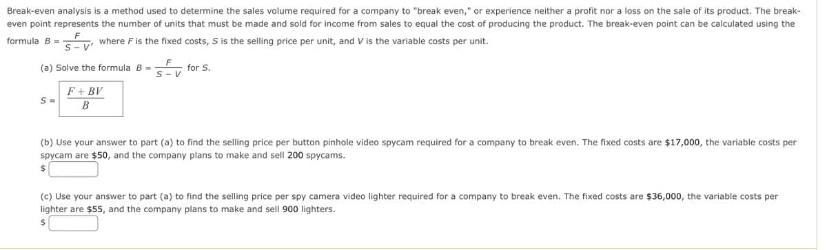 Break-even analysis is a method used to determine the sales volume required for a company to "break even," or experience neither a profit nor a loss on the sale of its product. The break-
even point represents the number of units that must be made and sold for income from sales to equal the cost of producing the product. The break-even point can be calculated using the
F
formula B =
where F is the fixed costs, S is the selling price per unit, and V is the variable costs per unit.
S - V
F
(a) Solve the formula B =
for S.
S - V
F + BV
S =
B
(b) Use your answer to part (a) to find the selling price per button pinhole video spycam required for a company to break even. The fixed costs are $17,000, the variable costs per
spycam are $50, and the company plans to make and sell 200 spycams.
(c) Use your answer to part (a) to find the selling price per spy camera video lighter required for a company to break even. The fixed costs are $36,000, the variable costs per
lighter are $55, and the company plans to make and sell 900 lighters.
$
