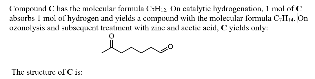 Compound C has the molecular formula C;H12. On catalytic hydrogenation, 1 mol of C
absorbs 1 mol of hydrogen and yields a compound with the molecular formula C7H14. On
ozonolysis and subsequent treatment with zinc and acetic acid, C yields only:
The structure of C is:
