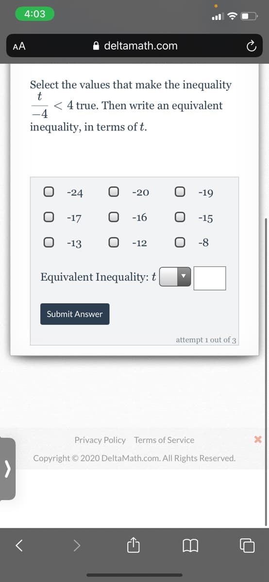 4:03
AA
A deltamath.com
Select the values that make the inequality
4 true. Then write an equivalent
-4
inequality, in terms of t.
-24
-20
-19
-17
-16
-15
-13
-12
-8
Equivalent Inequality: t
Submit Answer
attempt 1 out of 3
Privacy Policy Terms of Service
Copyright © 2020 DeltaMath.com. All Rights Reserved.
O O
