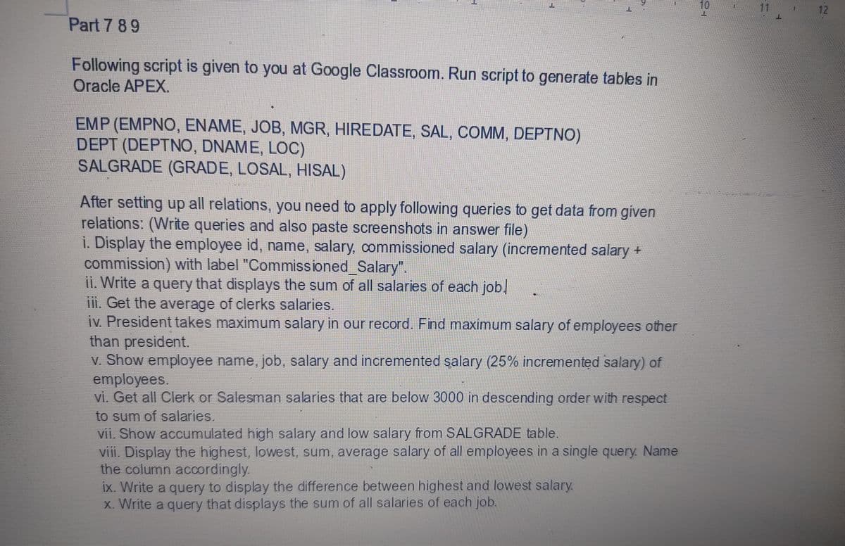 10
12
Part 7 89
Following script is given to you at Google Classroom. Run script to generate tables in
Oracle APEX.
EMP (EMPNO, ENAME, JOB, MGR, HIREDATE, SAL, COMM, DEPTNO)
DEPT (DEPTNO, DNAME, LOC)
SALGRADE (GRADE, LOSAL, HISAL)
After setting up all relations, you need to apply following queries to get data from given
relations: (Write queries and also paste screenshots in answer file)
i. Display the employee id, name, salary, commissioned salary (incremented salary +
commission) with label "Commissioned_Salary".
ii. Write a query that displays the sum of all salaries of each job
iii. Get the average of clerks salaries.
iv. President takes maximum salary in our record. Find maximum salary of employees other
than president.
v. Show employee name, job, salary and incremented salary (25% incremented salary) of
employees.
vi. Get all Clerk or Salesman salaries that are below 3000 in descending order with respect
to sum of salaries,
Vii. Show accumulated high salary and low salary from SALGRADE table.
viii. Display the highest, lowest, sum, average salary of all employees in a single query. Name
the column accordingly.
ix. Write a query to display the difference between highest and lowest salary.
x. Write a query that displays the sum of all salaries of each job.
