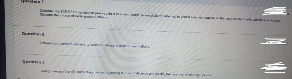 Question 1
Describe the TCPAP encapsulation process for a user who sends an email via the internet. In your discussion explore all the neccessary header added at each layer.
Motivate the choice of every protocol chosen.
Question 2
Differentiate between process to process delivery and end to end delivery
Question 3
Categorise any four (4) connecting devices according to their intelligence and identify the layers in which they operate.
