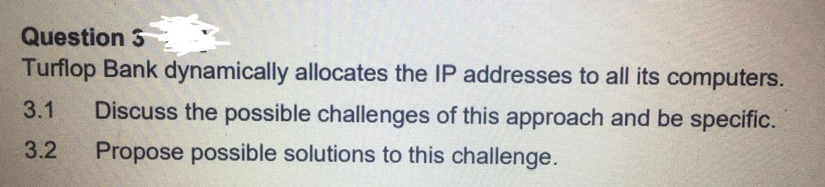 Question 3
Turflop Bank dynamically allocates the IP addresses to all its computers.
3.1
Discuss the possible challenges of this approach and be specific.
3.2
Propose possible solutions to this challenge.
