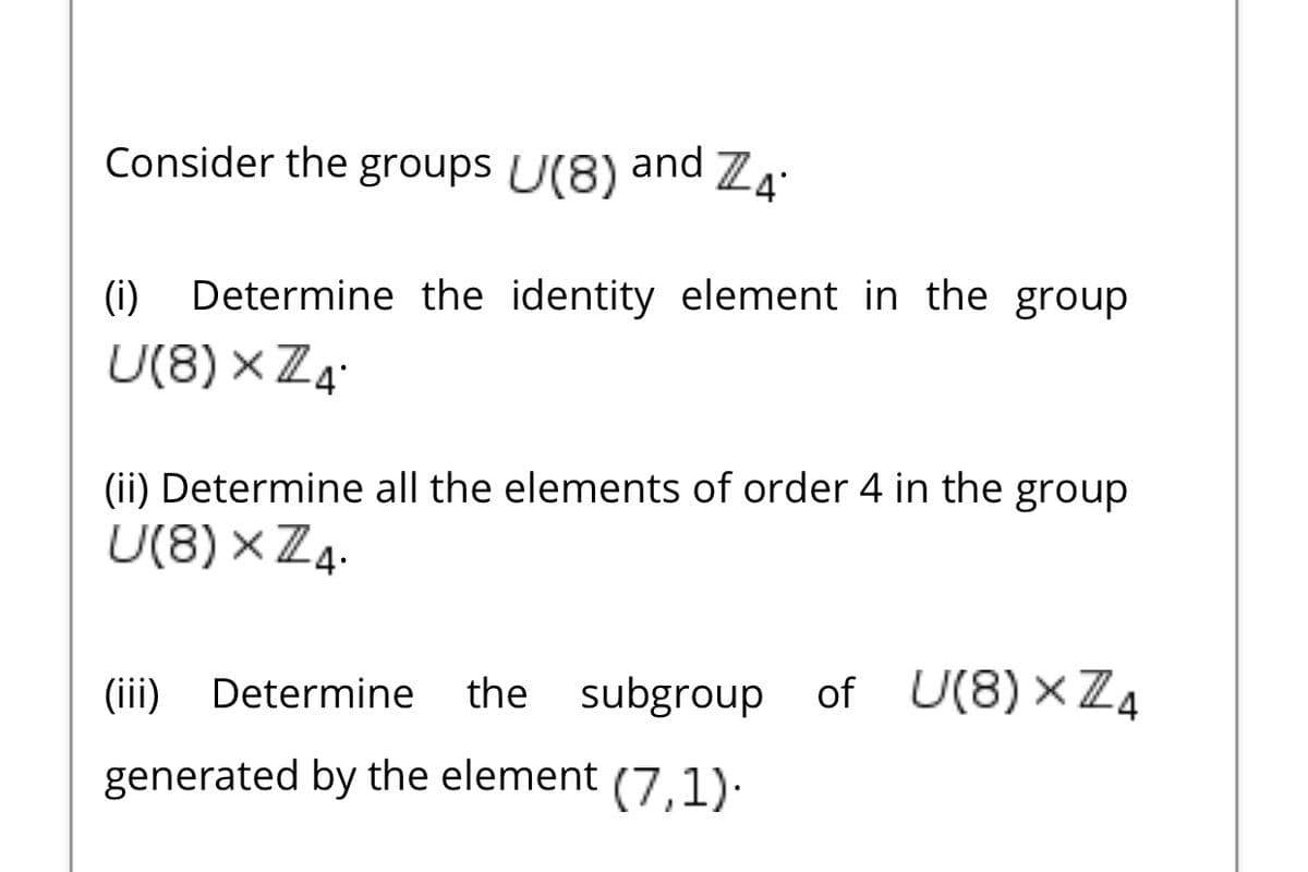 Consider the groups U(8)
and
(i)
Determine the identity element in the group
U(8) × Z4.
(ii) Determine all the elements of order 4 in the group
U(8) × Z4.
(ii)
Determine
the subgroup of U(8) × Z4
generated by the element (7.1).
