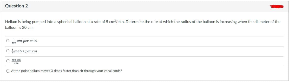 Question 2
Helium is being pumped into a spherical balloon at a rate of 5 cm3/min. Determine the rate at which the radius of the balloon is increasing when the diameter of the
balloon is 20 cm.
O 30- cm per min
O meter per cm
80x cm
min
O At the point helium moves 3 times faster than air through your vocal cords?
