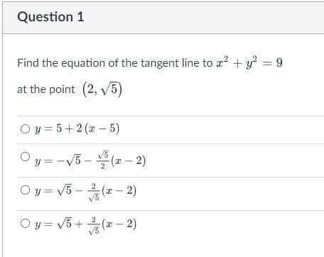 Question 1
Find the equation of the tangent line to a? + y? = 9
at the point (2, v5)
O y = 5+2 (a - 5)
V3
y = -V5 - (a - 2)
O y = V5 - (x – 2)
V3
O y = V5+ (x – 2)
V3
