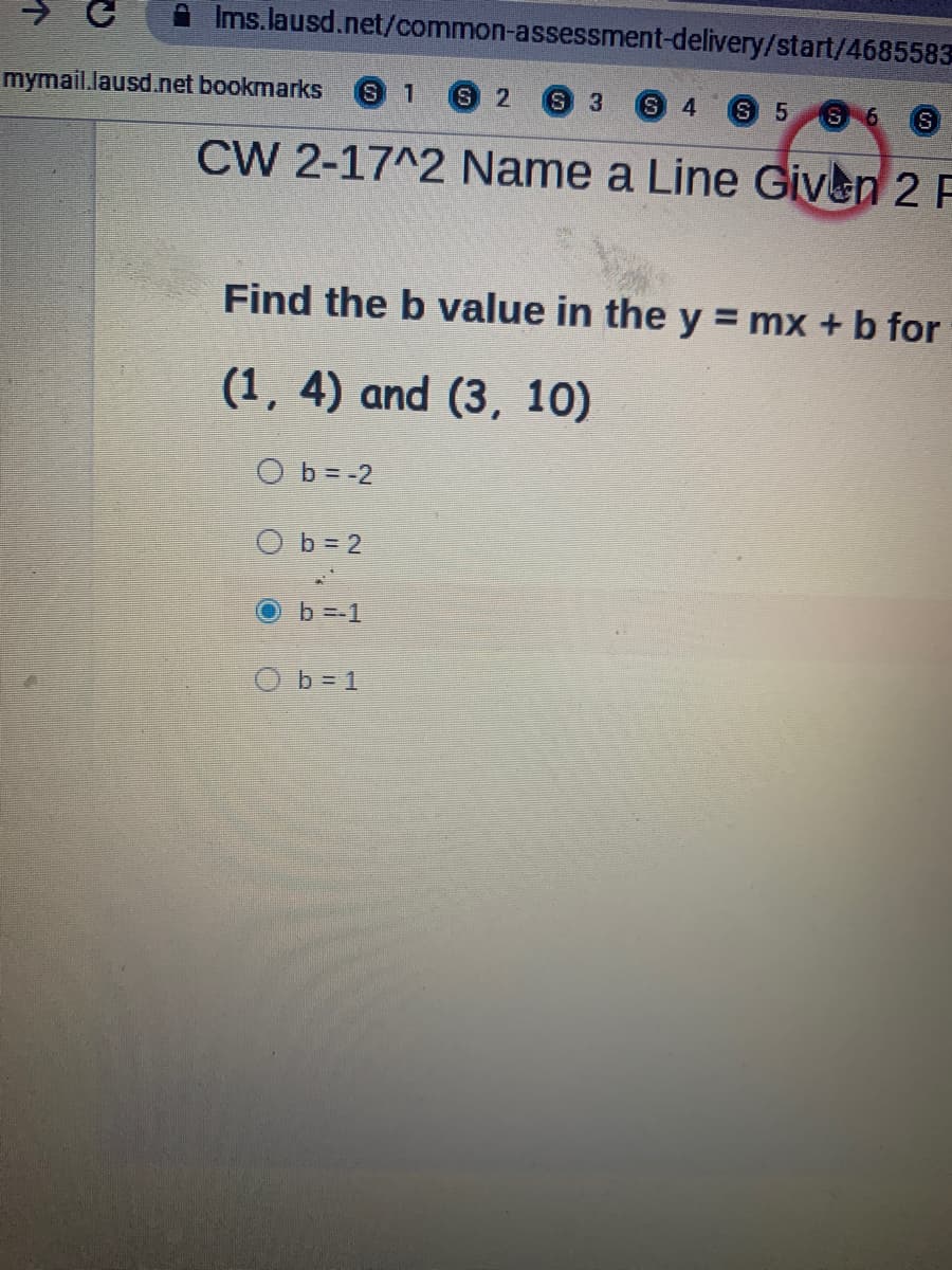 A Ims.lausd.net/common-assessment-delivery/start/4685583
mymail.lausd.net bookmarks
S.
1
S 2
S 3
S 4
S 5
S 6
CW 2-17^2 Name a Line Given 2 F
Find the b value in the y = mx + b for
(1, 4) and (3, 10)
O b = -2
O b = 2
Ob=-1
O b= 1
