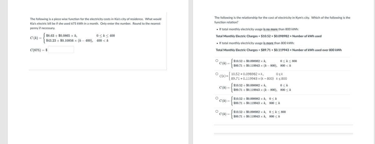 The following is the relationship for the cost of electricity in Kym's city. Which of the following is the
The following is a piece wise function for the electricity costs in Kia's city of residence. What would
function relation?
Kia's electric bill be if she used 675 kWh in a month. Only enter the number. Round to the nearest
penny if necessary.
• If total monthly electricity usage is no more than 800 kWh:
C (k)
$8.63 + $0.0865 x k,
0 <k< 400
Total Monthly Electric Charges = $10.52 + $0.098982 × Number of kWh used
$43.23 + $0.10856 x (k – 400), 400 < k
• If total monthly electricity usage is more than 800 kWh:
C(675) = $
Total Monthly Electric Charges = $89.71 + $0.119943 x Number of kWh used over 800 kWh
$10.52 + $0.098982 x k,
0 < k< 800
C (k) =
$89.71 + $0.119943 x (k- 800), 800 < k
10.52 + 0.098982 x k,
Osk
C(k) =
89.71+0.119943 x (k - 800) ks 800
$10.52 + $0.098982 x k,
0 <k
C (k) =
$89.71 + $0.119943 x (k – 800), 800 <k
$10.52 + $0.098982 x k, 0< k
$89.71 + $0.119943 x k, 800 < k
C (k) =
$10.52 + $0.098982 x k, 0<k< 800
C (k) =
$89.71 + $0.119943 x k, 800 < k
