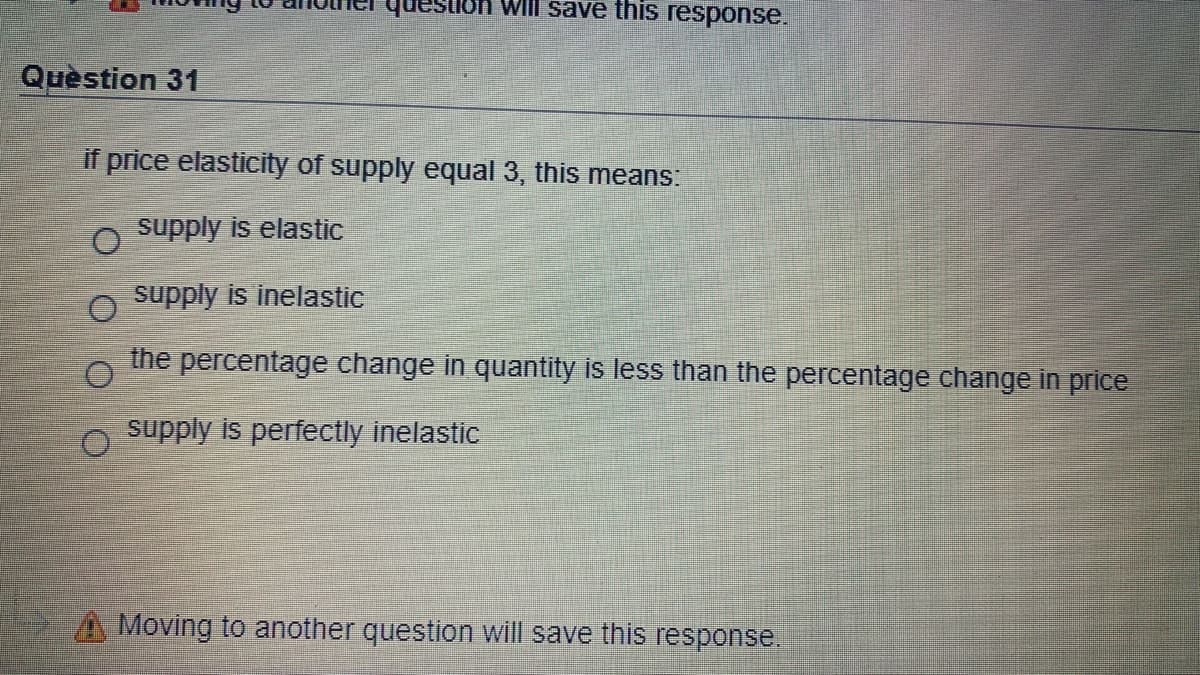 WIll save this response.
Quèstion 31
if price elasticity of supply equal 3, this means:
supply is elastic
supply is inelastic
the
percentage change in quantity is less than the percentage change in price
supply is perfectly inelastic
A Moving to another question will save this response.
