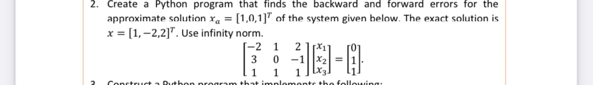 2. Create a Python program that finds the backward and forward errors for the
approximate solution xa = [1,0,1]" of the system given below. The exact solution is
x = [1,–2,2]". Use infinity norm.
%3D
%3D
[-2
1
2 1x11
-1
X2 =
[x3.
1
that implements t+he followving:
1
1
3
Construct a Rytben proara
