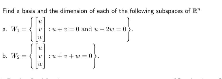 Find a basis and the dimension of each of the following subspaces of IR"
a. W1 =
:и +u %3D0 and u — 2w 3 0
b. W2 =
v|: u + v + w = 0
