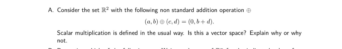 A. Consider the set R? with the following non standard addition operation e
(a, b) O (c, d) = (0, b + d).
Scalar multiplication is defined in the usual way. Is this a vector space? Explain why or why
not.
