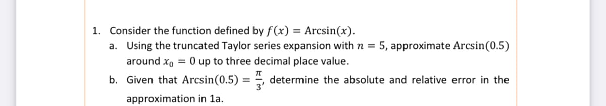 1. Consider the function defined by f (x)
Arcsin(x).
%3D
a. Using the truncated Taylor series expansion with n = 5, approximate Arcsin(0.5)
around xo = 0 up to three decimal place value.
b. Given that Arcsin(0.5) = , determine the absolute and relative error in the
approximation in 1a.
