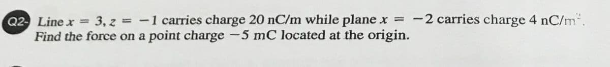 -2 carries charge 4 nC/m".
Q2- Line x = 3, z = -1 carries charge 20 nC/m while plane x =
Find the force on a point charge -5 mC located at the origin.
%3D
