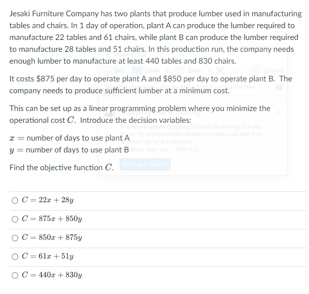 Jesaki Furniture Company has two plants that produce lumber used in manufacturing
tables and chairs. In 1 day of operation, plant A can produce the lumber required to
manufacture 22 tables and 61 chairs, while plant B can produce the lumber required
to manufacture 28 tables and 51 chairs. In this production run, the company needs
enough lumber to manufacture at least 440 tables and 830 chairs.
Options
It costs $875 per day to operate plant A and $850 per day to operate plant B. The
company needs to produce sufficient lumber at a minimum cost.
This can be set up as a linear programming problem where you minimize the
operational cost C. Introduce the decision variables:
Shipping Tool will be moving to a new
improved features and snip like usual with Snip
(or try the shortcut
logo key Shift
x = number of days to use plant A
y = number of days to use plant B
Find the objective function C. Snip & Sketch
OC = 22x + 28y
C = 875x + 850y
OC = 850x + 875y
OC = 61x + 51y
OC = 440x + 830y
%3D
