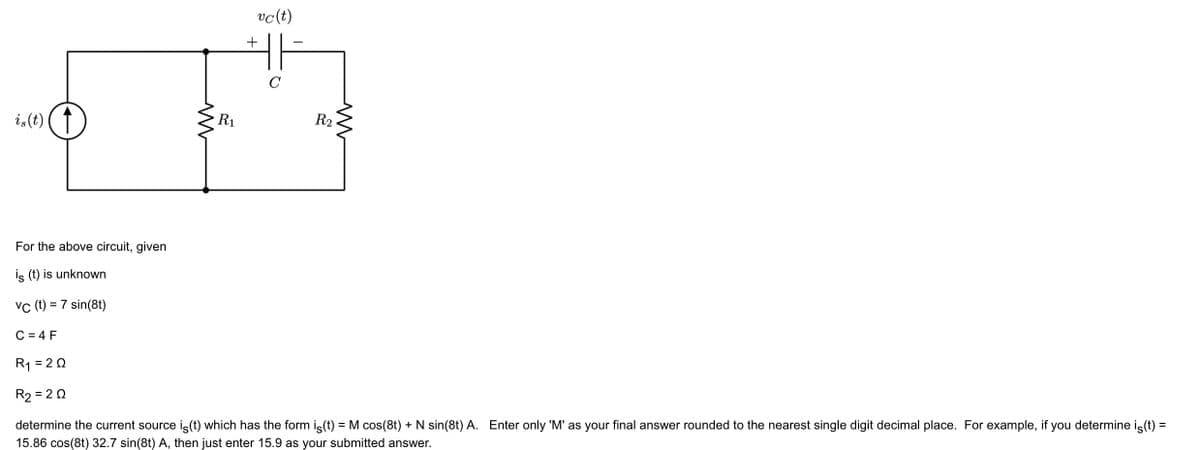 is(t)
For the above circuit, given
is (t) is unknown
vc (t) = 7 sin(8t)
C = 4 F
M
R₁
vc (t)
HI
C
+
R2
M
R₁ = 202
R₂ = 202
determine the current source is (t) which has the form is(t) = M cos(8t) + N sin(8t) A. Enter only 'M' as your final answer rounded to the nearest single digit decimal place. For example, if you determine is(t) =
15.86 cos(8t) 32.7 sin(8t) A, then just enter 15.9 as your submitted answer.