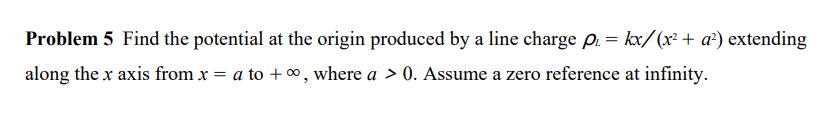 Problem 5 Find the potential at the origin produced by a line charge p₁= kx/(x² + a²) extending
along the x axis from x = a to +∞, where a > 0. Assume a zero reference at infinity.