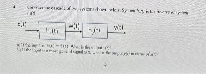 4.
Consider the cascade of two systems shown below. System h₂(t) is the inverse of system
hi(t).
x(t)
w(t)
h₂(t)
y(t)
h, (t)
a) If the input is x(t) = 8(t). What is the output y(t)?
b) If the input is a more general signal x(t), what is the output y(t) in terms of x(t)?
4