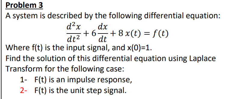 Problem 3
A system is described by the following differential equation:
dx
+6+8 x(t) = f(t)
dt
d²2x
dt²
Where f(t) is the
input signal, and x(0)=1.
Find the solution of this differential equation using Laplace
Transform for the following case:
1- F(t) is an impulse response,
2- F(t) is the unit step signal.