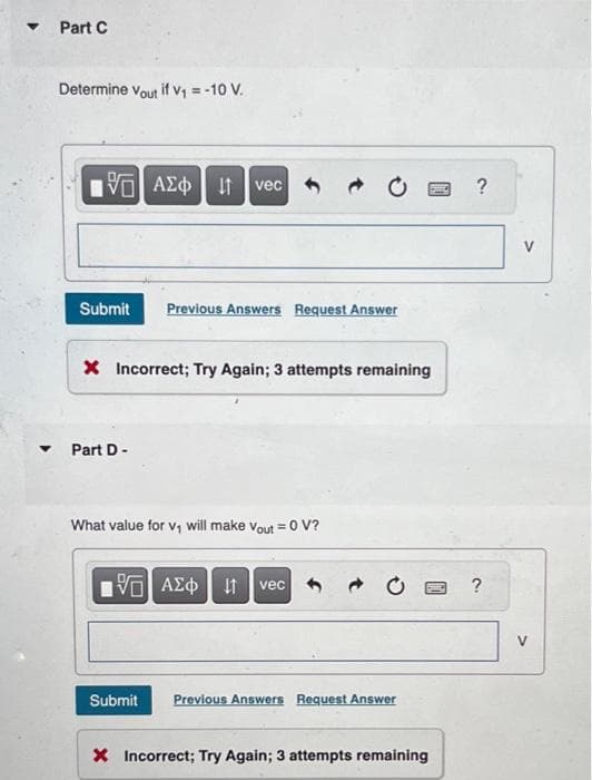 ▼
▼
Part C
Determine Vout if V₁ = -10 V.
G| ΑΣΦ | 11 vec
Submit Previous Answers Request Answer
Part D-
→
X Incorrect; Try Again; 3 attempts remaining
What value for v₁ will make Vout = 0 V?
15] ΑΣΦ It vec
Submit Previous Answers Request Answer
PIL
X Incorrect; Try Again; 3 attempts remaining
?
?