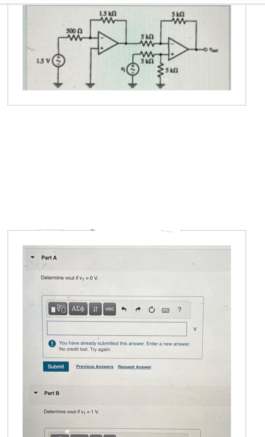1.5 V
Part A
Determine vout if v₁ = 0 V.
500
15. ΑΣΦ
Submit
Part B
1.5 k
www
vec
5 k
Determine vout if v₁ = 1 V.
You have already submitted this answer. Enter a new answer.
No credit lost. Try again.
Previous Answers Request Answer
5k0
www
Skf
?
V