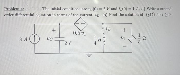 Problem 4:
The initial conditions are vc (0) = 2 V and it (0) = 1 A. a) Write a second
order differential equation in terms of the current i. b) Find the solution of it (t) for t≥ 0.
8 A1
+
VC
-
2 F
0.501
1H3
iL
+5
Ω