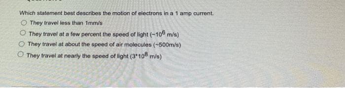 Which statement best describes the motion of electrons in a 1 amp current.
They travel less than 1mm/s
They travel at a few percent the speed of light (-106 m/s)
They travel at about the speed of air molecules (-500m/s)
O They travel at nearly the speed of light (3*108 m/s)