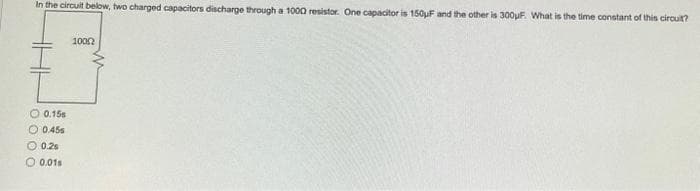 In the circuit below, two charged capacitors discharge through a 1000 resistor. One capacitor is 150uF and the other is 300μF. What is the time constant of this circuit?
0.15
O 0.45
0.25
O 0.01s
10002
W