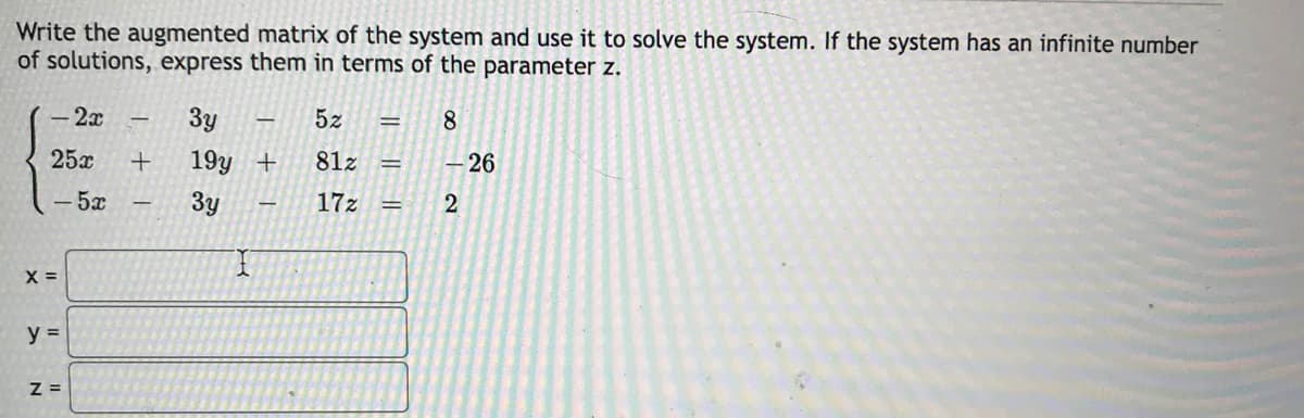 Write the augmented matrix of the system and use it to solve the system. If the system has an infinite number
of solutions, express them in terms of the parameter z.
- 2x
3y
5z
8
25x
19y +
81z
– 26
- 5x
3y
17z
%3D
y =
Z =
|| || ||
