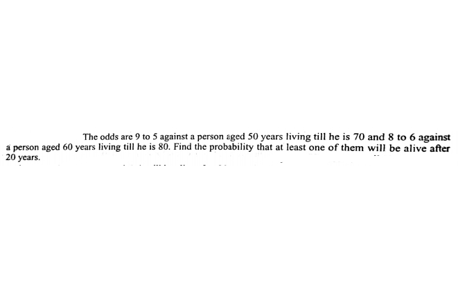 The odds are 9 to 5 against a person aged 50 years living till he is 70 and 8 to 6 against
a person aged 60 years living till he is 80. Find the probability that at least one of them will be alive after
20 years.
