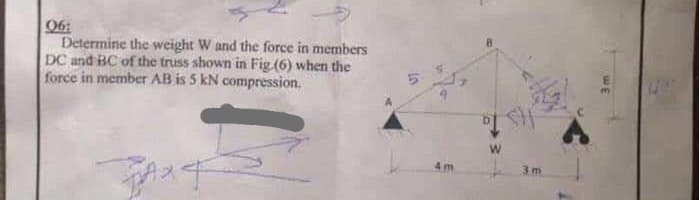 06:
Determine the weight W and the force in members
DC and BC of the truss shown in Fig. (6) when the
force in member AB is 5 kN compression.
BAXT
4m
3m