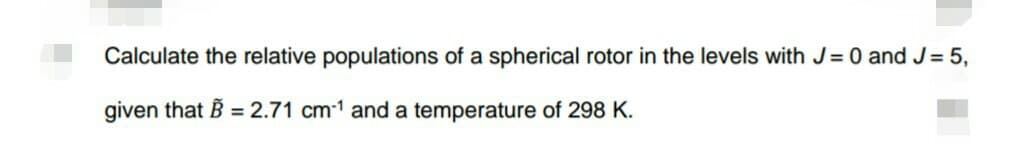 Calculate the relative populations of a spherical rotor in the levels with J = 0 and J = 5,
given that B = 2.71 cm1 and a temperature of 298 K.