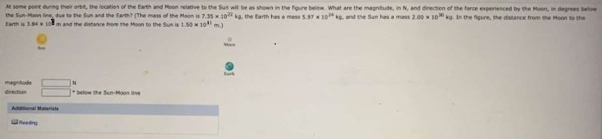 At some point during their orbE, the location of the Earth and Moon relative to the Sun wil be as shown in the figune below. What are the magnitude, in N, and direction of the farce experienced by the Moon, in degrees below
the Sum-Moon line, due to the Sun and the Earth? (The mass of the Moon is 7.35 x 10 kg, the Earth has a mass 5.97 x 10 ku, and the Sun has a mass 2.00 x 10 kg. In the figure, the distance from the Moon to the
Earth is 3.84 * 10
m and the distance from the Moon to the Sun is 150 x 10"m.)
oon
Eath
magnitude
N
direction
* below the Sun-Moon line
Addillonal Maneriats
Reading
