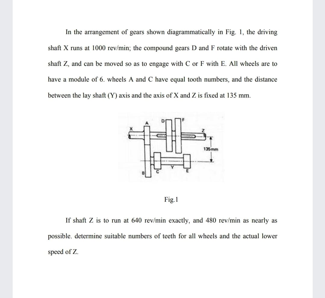 In the arrangement of gears shown diagrammatically in Fig. 1, the driving
shaft X runs at 1000 rev/min; the compound gears D and F rotate with the driven
shaft Z, and can be moved so as to engage with C or F with E. All wheels are to
have a module of 6. wheels A and C have equal tooth numbers, and the distance
between the lay shaft (Y) axis and the axis of X and Z is fixed at 135 mm.
135 mm
Fig.1
If shaft Z is to run at 640 rev/min exactly, and 480 rev/min as nearly as
possible. determine suitable numbers of teeth for all wheels and the actual lower
speed of Z.
