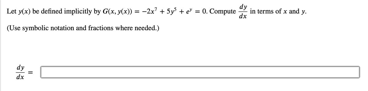 ### Implicit Differentiation

**Problem Statement:**
Let \( y(x) \) be defined implicitly by \( G(x, y(x)) = -2x^7 + 5y^5 + e^y = 0 \). Compute \(\dfrac{dy}{dx}\) in terms of \(x\) and \(y\).

*Use symbolic notation and fractions where needed.*

\[ \frac{dy}{dx} = \underline{\hspace{4cm}} \]

**Detailed Explanation:**

To find \(\frac{dy}{dx}\), we will differentiate the given function implicitly with respect to \(x\).

Given:
\[ G(x, y(x)) = -2x^7 + 5y^5 + e^y = 0 \]

We need to compute \(\frac{dy}{dx}\).

1. Differentiate both sides of the equation with respect to \(x\).

\[
\frac{d}{dx} \left( -2x^7 + 5y^5 + e^y \right) = \frac{d}{dx} (0)
\]

2. Apply the chain rule:

\[
\frac{d}{dx}(-2x^7) + \frac{d}{dx} (5y^5) + \frac{d}{dx}(e^y) = 0
\]

This becomes:

\[
-14x^6 + 25y^4 \frac{dy}{dx} + e^y \frac{dy}{dx} = 0
\]

3. Isolate \(\frac{dy}{dx}\):

\[
25y^4 \frac{dy}{dx} + e^y \frac{dy}{dx} = 14x^6
\]

\[
\left(25y^4 + e^y \right) \frac{dy}{dx} = 14x^6
\]

\[
\frac{dy}{dx} = \frac{14x^6}{25y^4 + e^y}
\]

Finally,

\[
\frac{dy}{dx} = \frac{14x^6}{25y^4 + e^y}
\]

Plug this result into the provided box to complete the problem.