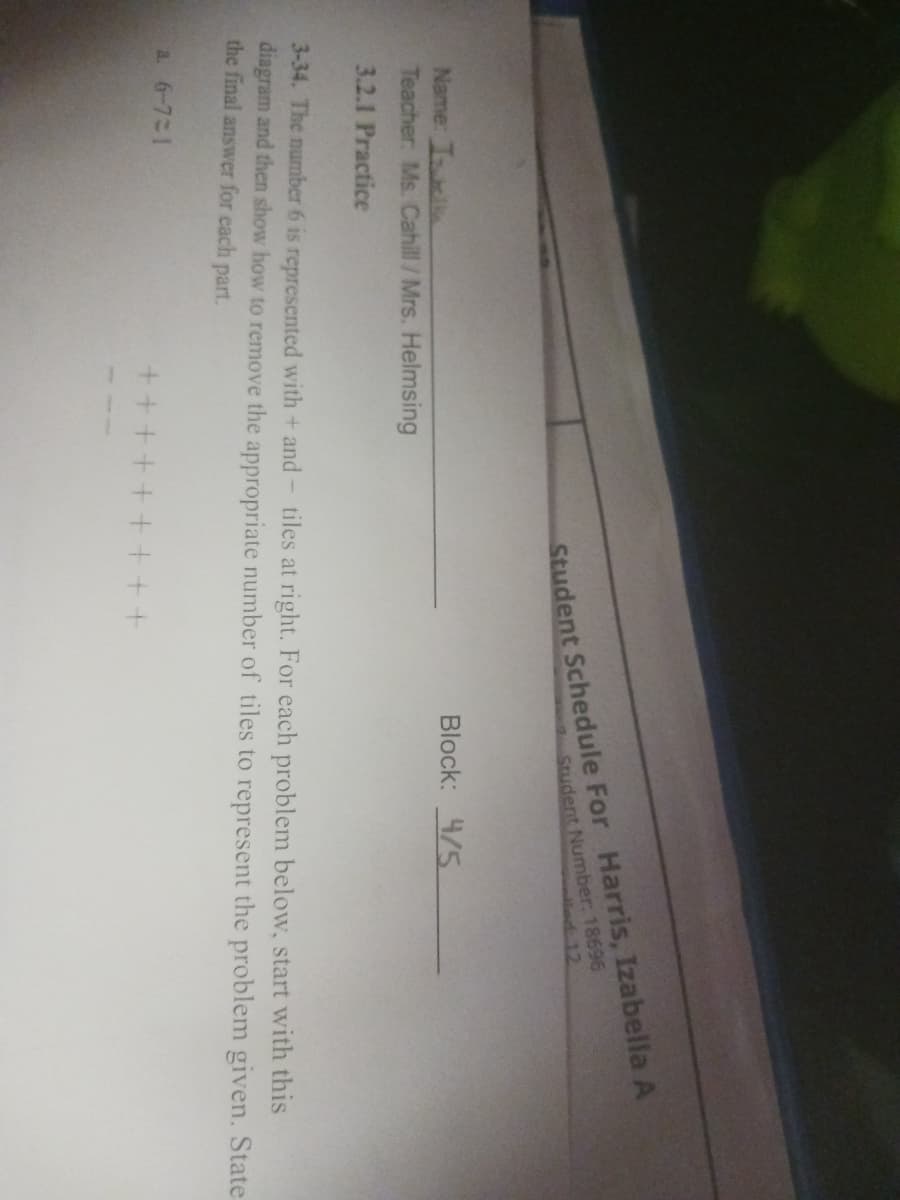 Name: Ill
Teacher: Ms. Cahill / Mrs. Helmsing
3.2.1 Practice
a. 6-721
Student Schedule For Harris, Izabella A
Student Number: 18696
3-34. The number 6 is represented with+ and tiles at right. For each problem below, start with this
diagram and then show how to remove the appropriate number of tiles to represent the problem given. State
the final answer for each part.
++++
Block: 4/5
+++