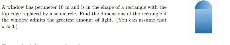 A window has perimeter 10 m and is in the shape of a rectangle with the
top edge replaced by a semicircle. Find the dimensions of the rectangle if
the window admits the greatest amount of light. (You can assume that
T 3.)
