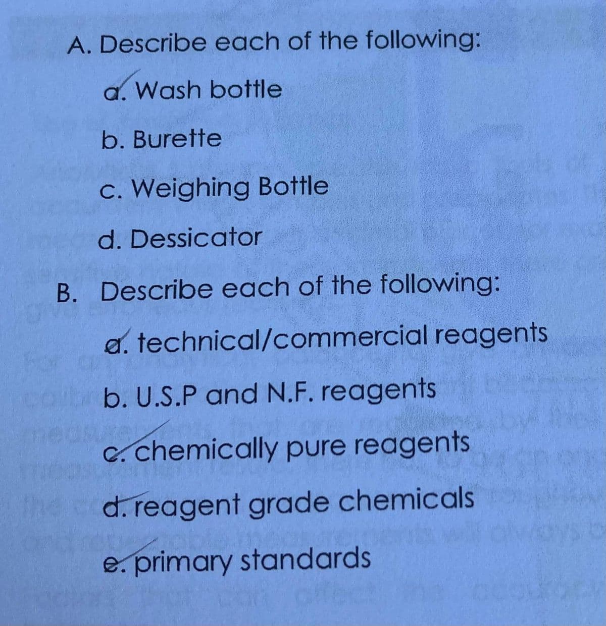 A. Describe each of the following:
a. Wash bottle
b. Burette
c. Weighing Bottle
d. Dessicator
B. Describe each of the following:
a. technical/commercial reagents
b. U.S.P and N.F. reagents
C. chemically pure reagents
d. reagent grade chemicals
e. primary standards
