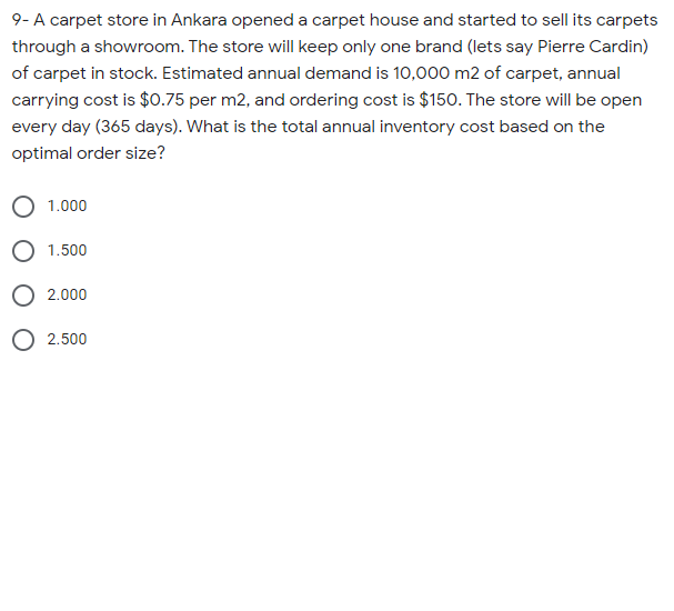 9- A carpet store in Ankara opened a carpet house and started to sell its carpets
through a showroom. The store will keep only one brand (lets say Pierre Cardin)
of carpet in stock. Estimated annual demand is 10,000 m2 of carpet, annual
carrying cost is $0.75 per m2, and ordering cost is $150. The store will be open
every day (365 days). What is the total annual inventory cost based on the
optimal order size?
1.000
O 1.500
O 2.000
O 2.500

