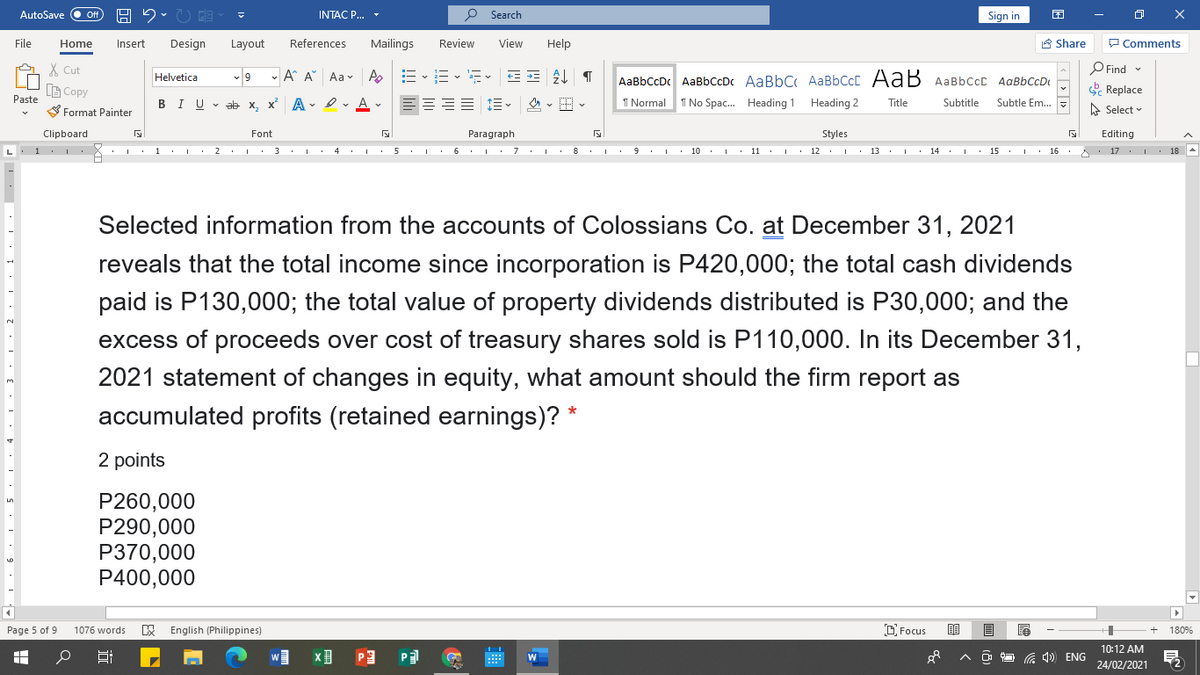 AutoSave
INTAC P...
P Search
Sign in
困
File
Home
Insert
Design
Layout
References
Mailings
Review
View
Help
A Share
P Comments
X Cut
6 -
- A A Aa v A
O Find
AaBbCcDc AaBbCcDc AaBbC AaBbCcC AaB AaBbCcc AaBbCcD
1 Normal T No Spac. Heading 1
Helvetica
LG Copy
& Replace
Paste
BIU - ab x, x A - er Av
Heading 2
Title
Subtitle
Subtle Em. -
S Format Painter
A Select v
Clipboard
Font
Paragraph
Styles
Editing
L. 1 I
• I. 1 I· 2 I. 3 I. 4 I 5 I 6 I 7 I 8 I. 9 I 10 I 11 : i
12 . I 13
· | · 14 : I· 15 : I
16 . 17 . 18
Selected information from the accounts of Colossians Co. at December 31, 2021
reveals that the total income since incorporation is P420,000; the total cash dividends
paid is P130,000; the total value of property dividends distributed is P30,000; and the
excess of proceeds over cost of treasury shares sold is P110,000. In its December 31,
2021 statement of changes in equity, what amount should the firm report as
accumulated profits (retained earnings)? *
2 points
P260,000
P290,000
P370,000
P400,000
Page 5 of 9
E English (Philippines)
D Focus
180%
1076 words
10:12 AM
P3
W
G 4) ENG
24/02/2021
