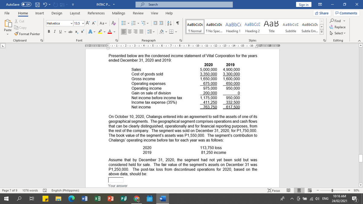 AutoSave
Off
INTAC P...
P Search
Sign in
File
Home
Insert
Design
Layout
References
Mailings
Review
View
Help
A Share
P Comments
X Cut
O Find -
- 13.5 - A A Aa- A
AaBbCcDc AaBbCcDc AaBbC AaBbCcC AaB AaBbCcc AaBbCcD
Helvetica
B Copy
& Replace
Paste
BIU v ab x, x A - Iv A v
I Normal 1 No Spac. Heading 1
Heading 2
Title
Subtitle
Subtle Em. =
A Select v
S Format Painter
Clipboard
Font
Paragraph
Styles
Editing
1.2.1:1. :X::1:1· 2:1:3·1· 4: 1· 5·1· 6 L ·7:1·8.L:9.1·10. 1 · 11· 1 ·12. 1 13. 1 · 14. 1 ·15. 1 16. 17. 1 18. 1 19
Presented below are the condensed income statement of Vital Corporation for the years
ended December 31, 2020 and 2019:
2020
2019
Sales
Cost of goods sold
Gross income
Operating expenses
Operating income
Gain on sale of division
Net income before income tax
Income tax expense (35%)
5,000,000
3.350.000
1,650,000
675.000
975,000
200,000
1,175,000
411,250
763,750
4,900,000
3.300,000
1,600,000
650,000
950,000
950,000
332,500
617.500
Net income
On October 10, 2020, Chalangs entered into an agreement to sell the assets of one of its
geographical segments. The geographical segment comprises operations and cash flows
that can be clearly distinguished, operationally and for financial reporting purposes, from
the rest of the company. The segment was sold on December 31, 2020, for P1,750,000.
The book value of the segment's assets was P1,550,000. The segment's contribution to
Chalangs' operating income before tax for each year was as follows:
2020
2019
113,750 loss
81,250 income
Assume that by December 31, 2020, the segment had not yet been sold but was
considered held for sale. The fair value of the segment's assets on December 31 was
P1,250,000. The post-tax loss from discontinued operations for 2020, based on the
above data, should be:
Your answer
Page 7 of 9
E English (Philippines)
C Focus
90%
1076 words
10:16 AM
Da コ
G 1) ENG
W
24/02/2021
立
