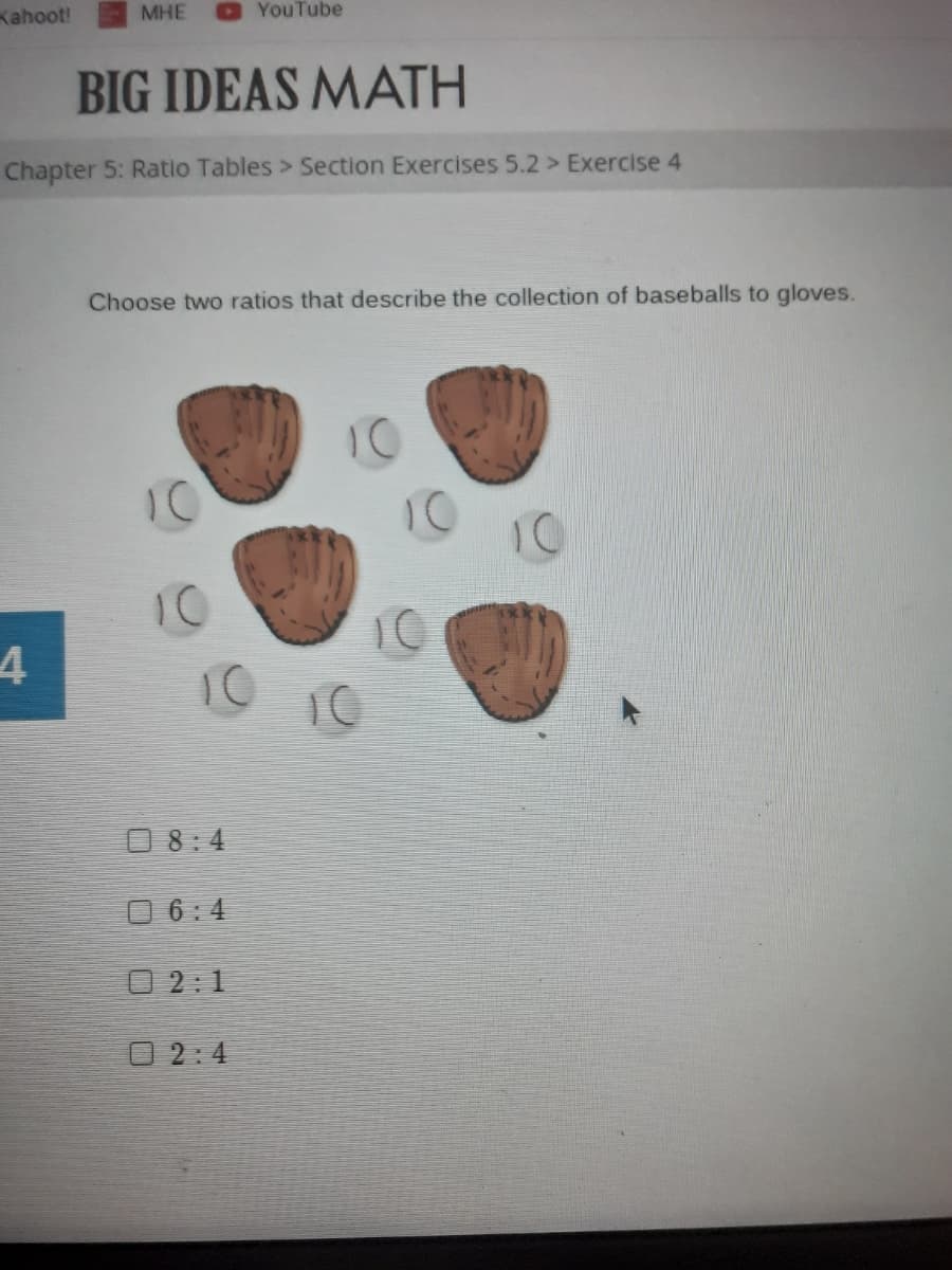 Kahoot!
MHE
YouTube
BIG IDEAS MATH
Chapter 5: Ratio Tables > Section Exercises 5.2 > Exercise 4
Choose two ratios that describe the collection of baseballs to gloves.
10
10
10
10
10
O 8:4
O 6:4
O 2:1
O 2:4
