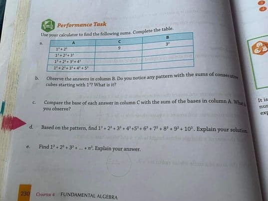 Observe the answers in column B. Do you notice any pattern with the sums of consecutine
pigar
Use your calculator to find the following sums. Complete the table.
Performance Task
a.
A
31
1'+2'
1+2+3
1+2'+3'+ 4
1+2'+3+ 4' +5
b.
cubes starting with 1? What is it?
Compare the base of each answer in column C with the sum of the bases in column A. Wh
you observe?
It is
C.
nur
exp
d.
Based on the pattern, find 1' + 2 + 3' +4' +5'+ 6 + 7 + 8 + 9 + 10°. Explain your solution
Find 1 + 2 +3' +.. + n'. Explain your answer.
e.
230 CHrTR 4
FUNDAMENTAL ALGEBRA
