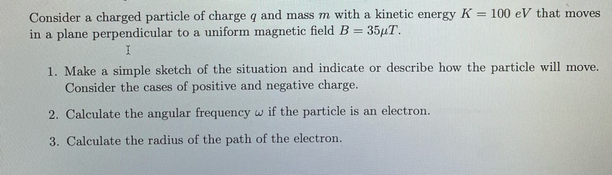 Consider a charged particle of charge q and mass m with a kinetic energy K = 100 eV that moves
in a plane perpendicular to a uniform magnetic field B =
35,T.
1. Make a simple sketch of the situation and indicate or describe how the particle will move.
Consider the cases of positive and negative charge.
2. Calculate the angular frequency w if the particle is an electron.
3. Calculate the radius of the path of the electron.
